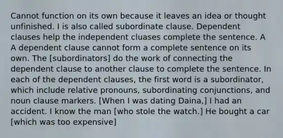 Cannot function on its own because it leaves an idea or thought unfinished. I is also called subordinate clause. <a href='https://www.questionai.com/knowledge/kkwuVEpfQI-dependent-clause' class='anchor-knowledge'>dependent clause</a>s help the independent cluases complete the sentence. A A dependent clause cannot form a complete sentence on its own. The [subordinators] do the work of connecting the dependent clause to another clause to complete the sentence. In each of the dependent clauses, the first word is a subordinator, which include <a href='https://www.questionai.com/knowledge/konOdM2gGj-relative-pronouns' class='anchor-knowledge'>relative pronouns</a>, subordinating conjunctions, and noun clause markers. [When I was dating Daina,] I had an accident. I know the man [who stole the watch.] He bought a car [which was too expensive]