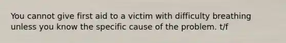 You cannot give first aid to a victim with difficulty breathing unless you know the specific cause of the problem. t/f