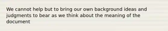 We cannot help but to bring our own background ideas and judgments to bear as we think about the meaning of the document