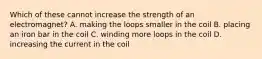 Which of these cannot increase the strength of an electromagnet? A. making the loops smaller in the coil B. placing an iron bar in the coil C. winding more loops in the coil D. increasing the current in the coil