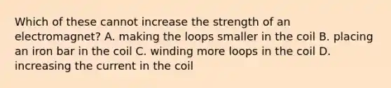 Which of these cannot increase the strength of an electromagnet? A. making the loops smaller in the coil B. placing an iron bar in the coil C. winding more loops in the coil D. increasing the current in the coil