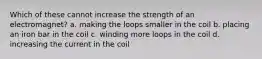 Which of these cannot increase the strength of an electromagnet? a. making the loops smaller in the coil b. placing an iron bar in the coil c. winding more loops in the coil d. increasing the current in the coil