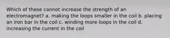 Which of these cannot increase the strength of an electromagnet? a. making the loops smaller in the coil b. placing an iron bar in the coil c. winding more loops in the coil d. increasing the current in the coil