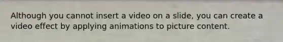 Although you cannot insert a video on a slide, you can create a video effect by applying animations to picture content.