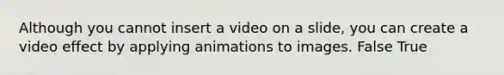 Although you cannot insert a video on a slide, you can create a video effect by applying animations to images. False True