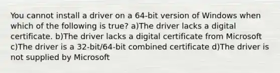 You cannot install a driver on a 64-bit version of Windows when which of the following is true? a)The driver lacks a digital certificate. b)The driver lacks a digital certificate from Microsoft c)The driver is a 32-bit/64-bit combined certificate d)The driver is not supplied by Microsoft