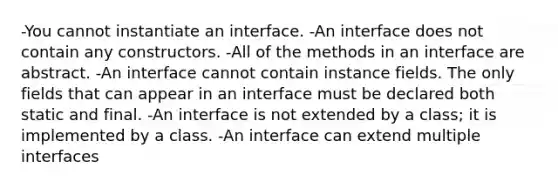 -You cannot instantiate an interface. -An interface does not contain any constructors. -All of the methods in an interface are abstract. -An interface cannot contain instance fields. The only fields that can appear in an interface must be declared both static and final. -An interface is not extended by a class; it is implemented by a class. -An interface can extend multiple interfaces