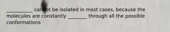 ___________ cannot be isolated in most cases, because the molecules are constantly ________ through all the possible conformations