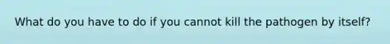 What do you have to do if you cannot kill the pathogen by itself?