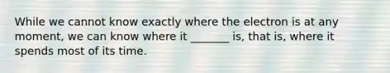 While we cannot know exactly where the electron is at any moment, we can know where it _______ is, that is, where it spends most of its time.