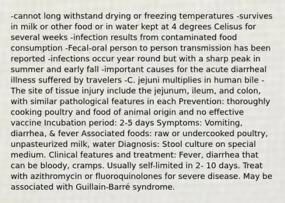 -cannot long withstand drying or freezing temperatures -survives in milk or other food or in water kept at 4 degrees Celisus for several weeks -infection results from contaminated food consumption -Fecal-oral person to person transmission has been reported -infections occur year round but with a sharp peak in summer and early fall -important causes for the acute diarrheal illness suffered by travelers -C. jejuni multiplies in human bile -The site of tissue injury include the jejunum, ileum, and colon, with similar pathological features in each Prevention: thoroughly cooking poultry and food of animal origin and no effective vaccine Incubation period: 2-5 days Symptoms: Vomiting, diarrhea, & fever Associated foods: raw or undercooked poultry, unpasteurized milk, water Diagnosis: Stool culture on special medium. Clinical features and treatment: Fever, diarrhea that can be bloody, cramps. Usually self-limited in 2- 10 days. Treat with azithromycin or fluoroquinolones for severe disease. May be associated with Guillain-Barré syndrome.