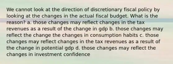 We cannot look at the direction of discretionary fiscal policy by looking at the changes in the actual fiscal budget. What is the reason? a. those changes may reflect changes in the tax revenues as a result of the change in gdp b. those changes may reflect the change the changes in consumption habits c. those changes may reflect changes in the tax revenues as a result of the change in potential gdp d. those changes may reflect the changes in investment confidence