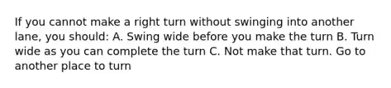 If you cannot make a right turn without swinging into another lane, you should: A. Swing wide before you make the turn B. Turn wide as you can complete the turn C. Not make that turn. Go to another place to turn