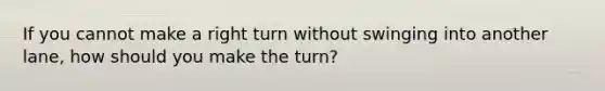 If you cannot make a right turn without swinging into another lane, how should you make the turn?