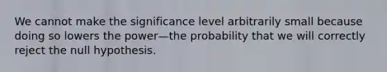 We cannot make the significance level arbitrarily small because doing so lowers the power—the probability that we will correctly reject the null hypothesis.