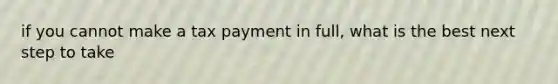 if you cannot make a tax payment in full, what is the best next step to take