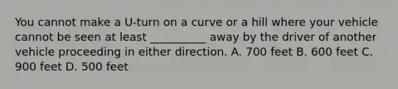 You cannot make a U-turn on a curve or a hill where your vehicle cannot be seen at least __________ away by the driver of another vehicle proceeding in either direction. A. 700 feet B. 600 feet C. 900 feet D. 500 feet