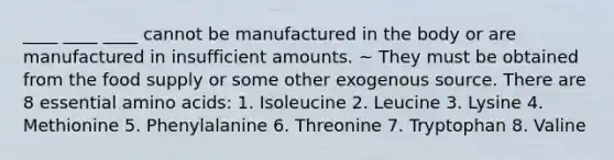 ____ ____ ____ cannot be manufactured in the body or are manufactured in insufficient amounts. ~ They must be obtained from the food supply or some other exogenous source. There are 8 essential amino acids: 1. Isoleucine 2. Leucine 3. Lysine 4. Methionine 5. Phenylalanine 6. Threonine 7. Tryptophan 8. Valine