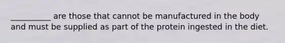 __________ are those that cannot be manufactured in the body and must be supplied as part of the protein ingested in the diet.