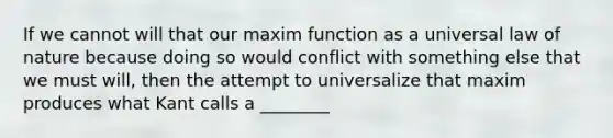 If we cannot will that our maxim function as a universal law of nature because doing so would conflict with something else that we must will, then the attempt to universalize that maxim produces what Kant calls a ________