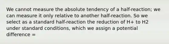 We cannot measure the absolute tendency of a half-reaction; we can measure it only relative to another half-reaction. So we select as a standard half-reaction the reduction of H+ to H2 under standard conditions, which we assign a potential difference =