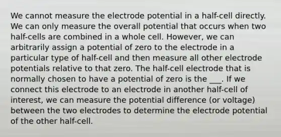 We cannot measure the electrode potential in a half-cell directly. We can only measure the overall potential that occurs when two half-cells are combined in a whole cell. However, we can arbitrarily assign a potential of zero to the electrode in a particular type of half-cell and then measure all other electrode potentials relative to that zero. The half-cell electrode that is normally chosen to have a potential of zero is the ___. If we connect this electrode to an electrode in another half-cell of interest, we can measure the potential difference (or voltage) between the two electrodes to determine the electrode potential of the other half-cell.