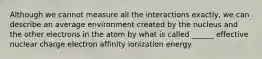 Although we cannot measure all the interactions exactly, we can describe an average environment created by the nucleus and the other electrons in the atom by what is called ______ effective nuclear charge electron affinity ionization energy