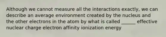 Although we cannot measure all the interactions exactly, we can describe an average environment created by the nucleus and the other electrons in the atom by what is called ______ effective nuclear charge electron affinity ionization energy