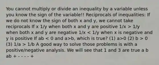 You cannot multiply or divide an inequality by a variable unless you know the sign of the variable!! Reciprocals of inequalities: If we do not know the sign of both x and y, we cannot take reciprocals If x 1/y when both x and y are positive 1/x > 1/y when both x and y are negative 1/x b, which is true? (1) a>0 (2) b > 0 (3) 1/a > 1/b A good way to solve those problems is with a positive/negative analysis. We will see that 1 and 3 are true a b ab + - - - - +