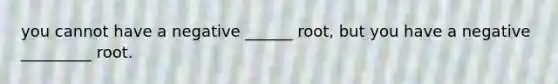 you cannot have a negative ______ root, but you have a negative _________ root.