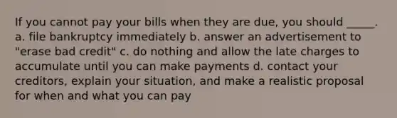 If you cannot pay your bills when they are due, you should _____. a. file bankruptcy immediately b. answer an advertisement to "erase bad credit" c. do nothing and allow the late charges to accumulate until you can make payments d. contact your creditors, explain your situation, and make a realistic proposal for when and what you can pay