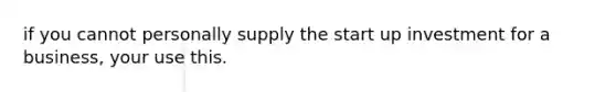 if you cannot personally supply the start up investment for a business, your use this.