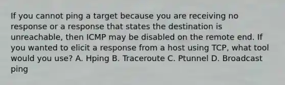 If you cannot ping a target because you are receiving no response or a response that states the destination is unreachable, then ICMP may be disabled on the remote end. If you wanted to elicit a response from a host using TCP, what tool would you use? A. Hping B. Traceroute C. Ptunnel D. Broadcast ping