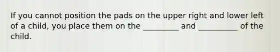 If you cannot position the pads on the upper right and lower left of a child, you place them on the _________ and __________ of the child.