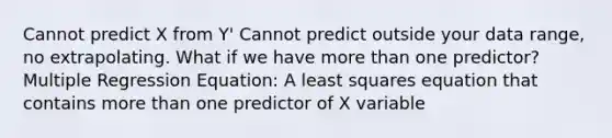 Cannot predict X from Y' Cannot predict outside your data range, no extrapolating. What if we have more than one predictor? Multiple Regression Equation: A least squares equation that contains more than one predictor of X variable