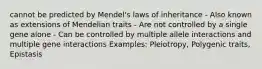 cannot be predicted by Mendel's laws of inheritance - Also known as extensions of Mendelian traits - Are not controlled by a single gene alone - Can be controlled by multiple allele interactions and multiple gene interactions Examples: Pleiotropy, Polygenic traits, Epistasis