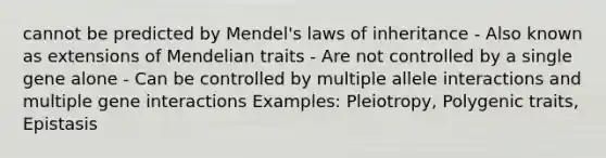 cannot be predicted by Mendel's laws of inheritance - Also known as extensions of Mendelian traits - Are not controlled by a single gene alone - Can be controlled by multiple allele interactions and multiple gene interactions Examples: Pleiotropy, Polygenic traits, Epistasis