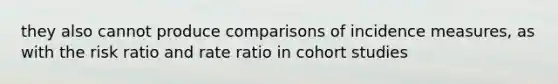 they also cannot produce comparisons of incidence measures, as with the risk ratio and rate ratio in cohort studies