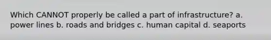 Which CANNOT properly be called a part of infrastructure? a. power lines b. roads and bridges c. human capital d. seaports