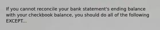 If you cannot reconcile your bank statement's ending balance with your checkbook balance, you should do all of the following EXCEPT...