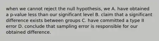 when we cannot reject the null hypothesis, we A. have obtained a p-value <a href='https://www.questionai.com/knowledge/k7BtlYpAMX-less-than' class='anchor-knowledge'>less than</a> our significant level B. claim that a significant difference exists between groups C. have committed a type II error D. conclude that sampling error is responsible for our obtained difference.