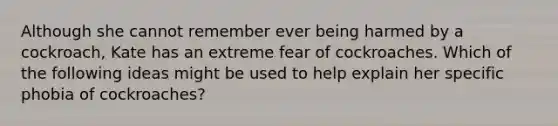 Although she cannot remember ever being harmed by a cockroach, Kate has an extreme fear of cockroaches. Which of the following ideas might be used to help explain her specific phobia of cockroaches?