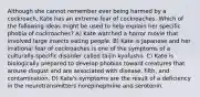 Although she cannot remember ever being harmed by a cockroach, Kate has an extreme fear of cockroaches. Which of the following ideas might be used to help explain her specific phobia of cockroaches? A) Kate watched a horror movie that involved large insects eating people. B) Kate is Japanese and her irrational fear of cockroaches is one of the symptoms of a culturally-specific disorder called taijin kyofusho. C) Kate is biologically prepared to develop phobias toward creatures that arouse disgust and are associated with disease, filth, and contamination. D) Kate's symptoms are the result of a deficiency in the neurotransmitters norepinephrine and serotonin.