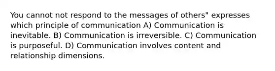 You cannot not respond to the messages of others" expresses which principle of communication A) Communication is inevitable. B) Communication is irreversible. C) Communication is purposeful. D) Communication involves content and relationship dimensions.