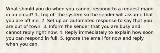 What should you do when you cannot respond to a request made in an email? 1. Log off the system so the sender will assume that you are offline. 2. Set up an automated response to say that you are out of town. 3. Inform the sender that you are busy and cannot reply right now. 4. Reply immediately to explain how soon you can respond in full. 5. Ignore the email for now and reply when you can.