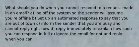 What should you do when you cannot respond to a request made in an email? a) log off the system so the sender will assume you're offline b) Set up an automated response to say that you are out of town c) inform the sender that you are busy and cannot reply right now d) reply immediately to explain how soon you can respond in full e) ignore the email for not and reply when you can