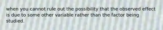 when you cannot rule out the possibility that the observed effect is due to some other variable rather than the factor being studied.