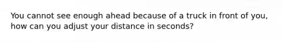 You cannot see enough ahead because of a truck in front of you, how can you adjust your distance in seconds?