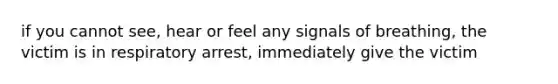 if you cannot see, hear or feel any signals of breathing, the victim is in respiratory arrest, immediately give the victim