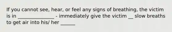 If you cannot see, hear, or feel any signs of breathing, the victim is in _______________ - immediately give the victim __ slow breaths to get air into his/ her ______